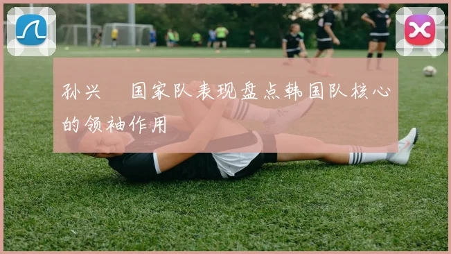 孙兴慜国家队表现盘点韩国队核心的领袖作用