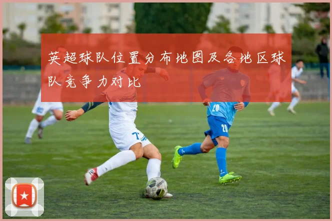 英超球队位置分布地图及各地区球队竞争力对比