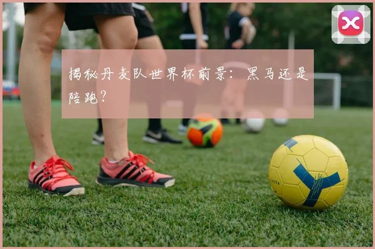 揭秘丹麦队世界杯前景：黑马还是陪跑？