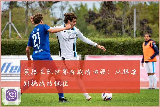 英格兰队世界杯战绩回顾：从辉煌到挑战的征程