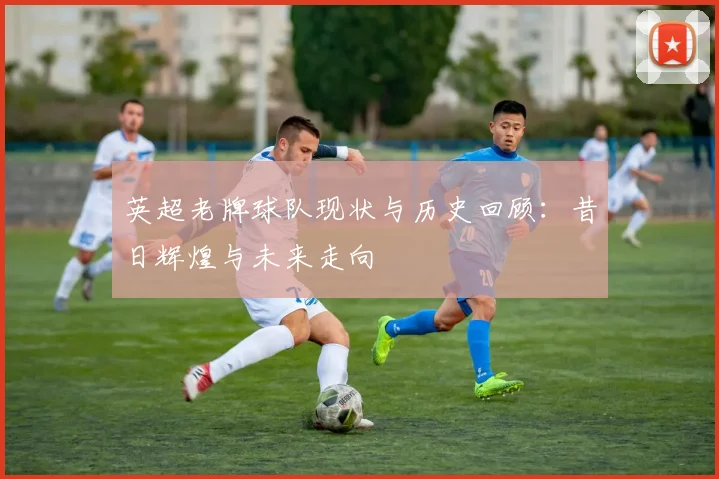 英超老牌球队现状与历史回顾：昔日辉煌与未来走向