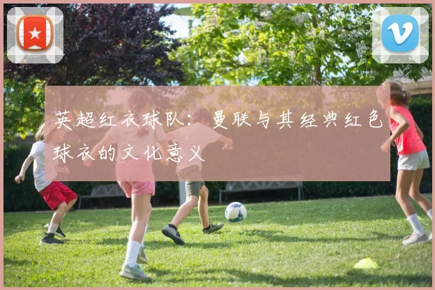 英超红衣球队：曼联与其经典红色球衣的文化意义